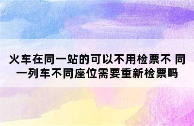 火车在同一站的可以不用检票不 同一列车不同座位需要重新检票吗